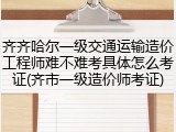 齐齐哈尔一级交通运输造价工程师难不难考具体怎么考证(齐市一级造价师考证)