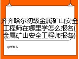齐齐哈尔初级金属矿山安全工程师在哪里学怎么报名(金属矿山安全工程师报名)