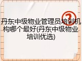 丹东中级物业管理员培训机构哪个最好(丹东中级物业培训优选)