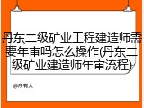 丹东二级矿业工程建造师需要年审吗怎么操作(丹东二级矿业建造师年审流程)