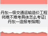 丹东一级交通运输造价工程师难不难考具体怎么考证(丹东一造报考指南)