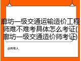 廊坊一级交通运输造价工程师难不难考具体怎么考证(廊坊一级交通造价师考证)