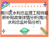 南川区水利总监理工程师最新补贴政策详情分析(南川水利总监补贴分析)