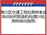 南川区交通工程检测师考试培训如何挑选机构(南川检测师培训选择)