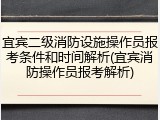 宜宾二级消防设施操作员报考条件和时间解析(宜宾消防操作员报考解析)