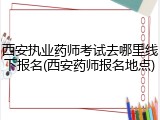 西安执业药师考试去哪里线下报名(西安药师报名地点)