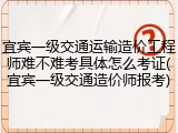宜宾一级交通运输造价工程师难不难考具体怎么考证(宜宾一级交通造价师报考)