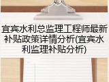 宜宾水利总监理工程师最新补贴政策详情分析(宜宾水利监理补贴分析)