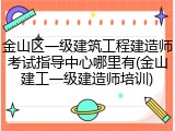 金山区一级建筑工程建造师考试指导中心哪里有(金山建工一级建造师培训)