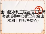 金山区水利工程监理工程师考试指导中心哪里有(金山水利工程师考培点)