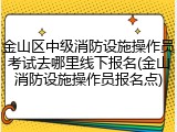 金山区中级消防设施操作员考试去哪里线下报名(金山消防设施操作员报名点)