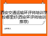西安交通运输环评师培训学校哪里好(西安环评师培训推荐)
