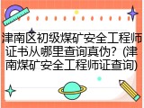 津南区初级煤矿安全工程师证书从哪里查询真伪？(津南煤矿安全工程师证查询)
