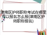 津南区护师职称考试在哪里可以报名怎么报(津南区护师职称报名)