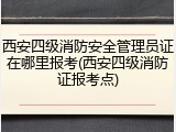 西安四级消防安全管理员证在哪里报考(西安四级消防证报考点)