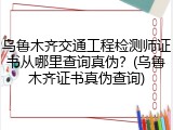 乌鲁木齐交通工程检测师证书从哪里查询真伪？(乌鲁木齐证书真伪查询)