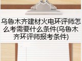 乌鲁木齐建材火电环评师怎么考需要什么条件(乌鲁木齐环评师报考条件)