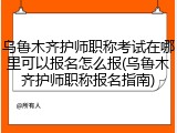 乌鲁木齐护师职称考试在哪里可以报名怎么报(乌鲁木齐护师职称报名指南)