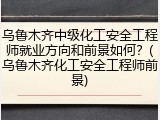 乌鲁木齐中级化工安全工程师就业方向和前景如何？(乌鲁木齐化工安全工程师前景)