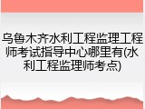 乌鲁木齐水利工程监理工程师考试指导中心哪里有(水利工程监理师考点)