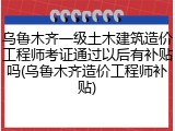 乌鲁木齐一级土木建筑造价工程师考证通过以后有补贴吗(乌鲁木齐造价工程师补贴)