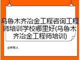 乌鲁木齐冶金工程咨询工程师培训学校哪里好(乌鲁木齐冶金工程师培训)