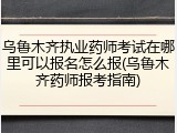 乌鲁木齐执业药师考试在哪里可以报名怎么报(乌鲁木齐药师报考指南)