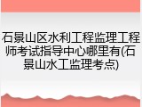 石景山区水利工程监理工程师考试指导中心哪里有(石景山水工监理考点)