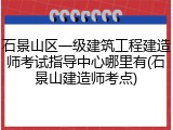 石景山区一级建筑工程建造师考试指导中心哪里有(石景山建造师考点)