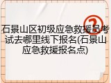 石景山区初级应急救援员考试去哪里线下报名(石景山应急救援报名点)