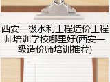 西安一级水利工程造价工程师培训学校哪里好(西安一级造价师培训推荐)