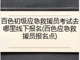 百色初级应急救援员考试去哪里线下报名(百色应急救援员报名点)