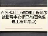 百色水利工程监理工程师考试指导中心哪里有(百色监理工程师考点)