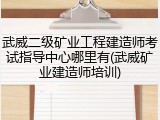 武威二级矿业工程建造师考试指导中心哪里有(武威矿业建造师培训)