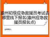 惠州初级应急救援员考试去哪里线下报名(惠州应急救援员报名点)