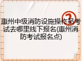 惠州中级消防设施操作员考试去哪里线下报名(惠州消防考试报名点)