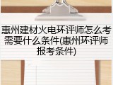 惠州建材火电环评师怎么考需要什么条件(惠州环评师报考条件)