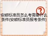 安顺标准员怎么考需要什么条件(安顺标准员报考条件)