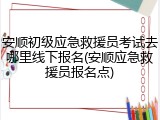 安顺初级应急救援员考试去哪里线下报名(安顺应急救援员报名点)
