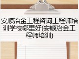 安顺冶金工程咨询工程师培训学校哪里好(安顺冶金工程师培训)