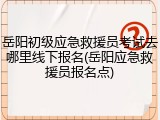 岳阳初级应急救援员考试去哪里线下报名(岳阳应急救援员报名点)