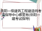 岳阳一级建筑工程建造师考试指导中心哪里有(岳阳一建考试指导)