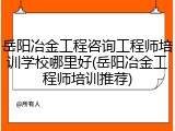 岳阳冶金工程咨询工程师培训学校哪里好(岳阳冶金工程师培训推荐)