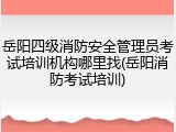 岳阳四级消防安全管理员考试培训机构哪里找(岳阳消防考试培训)