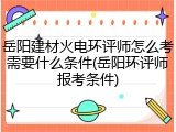 岳阳建材火电环评师怎么考需要什么条件(岳阳环评师报考条件)