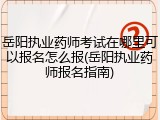 岳阳执业药师考试在哪里可以报名怎么报(岳阳执业药师报名指南)