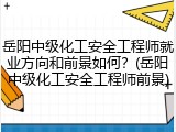 岳阳中级化工安全工程师就业方向和前景如何？(岳阳中级化工安全工程师前景)