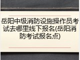 岳阳中级消防设施操作员考试去哪里线下报名(岳阳消防考试报名点)
