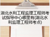 湖北水利工程监理工程师考试指导中心哪里有(湖北水利监理工程师考点)