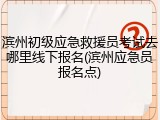 滨州初级应急救援员考试去哪里线下报名(滨州应急员报名点)